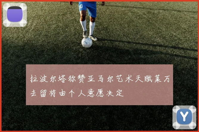 拉波尔塔称赞亚马尔艺术天赋莱万去留将由个人意愿决定
