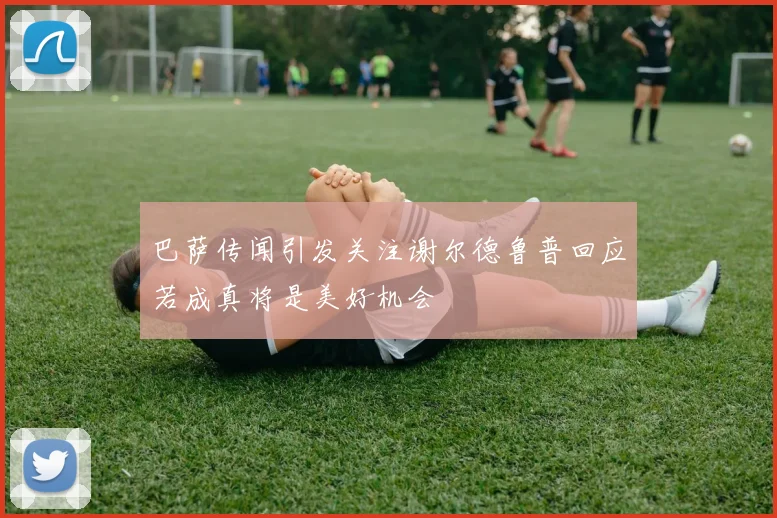 巴萨传闻引发关注谢尔德鲁普回应若成真将是美好机会