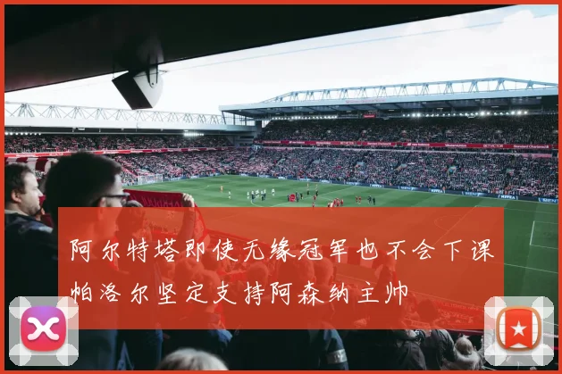 阿尔特塔即使无缘冠军也不会下课帕洛尔坚定支持阿森纳主帅