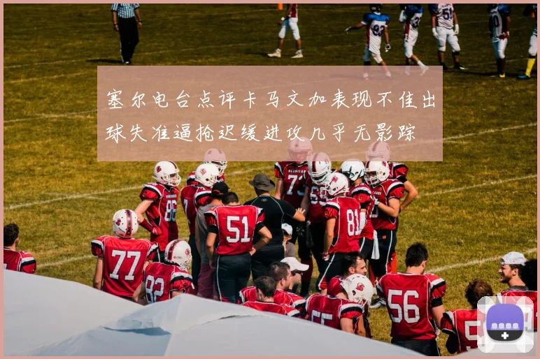 塞尔电台点评卡马文加表现不佳出球失准逼抢迟缓进攻几乎无影踪